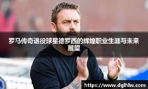 罗马传奇退役球星德罗西的辉煌职业生涯与未来展望