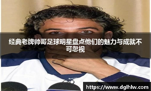 经典老牌帅哥足球明星盘点他们的魅力与成就不可忽视