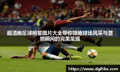 超清晰足球明星图片大全带你领略球场风采与激情瞬间的完美呈现